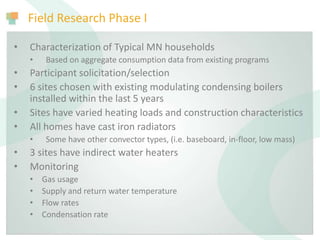 Field Research Phase I
• Characterization of Typical MN households
• Based on aggregate consumption data from existing programs
• Participant solicitation/selection
• 6 sites chosen with existing modulating condensing boilers
installed within the last 5 years
• Sites have varied heating loads and construction characteristics
• All homes have cast iron radiators
• Some have other convector types, (i.e. baseboard, in-floor, low mass)
• 3 sites have indirect water heaters
• Monitoring
• Gas usage
• Supply and return water temperature
• Flow rates
• Condensation rate
 