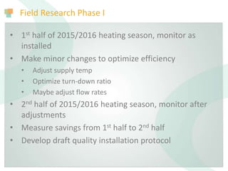 Field Research Phase I
• 1st half of 2015/2016 heating season, monitor as
installed
• Make minor changes to optimize efficiency
• Adjust supply temp
• Optimize turn-down ratio
• Maybe adjust flow rates
• 2nd half of 2015/2016 heating season, monitor after
adjustments
• Measure savings from 1st half to 2nd half
• Develop draft quality installation protocol
 