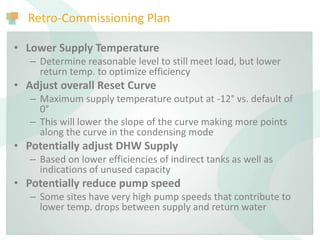 Retro-Commissioning Plan
• Lower Supply Temperature
– Determine reasonable level to still meet load, but lower
return temp. to optimize efficiency
• Adjust overall Reset Curve
– Maximum supply temperature output at -12° vs. default of
0°
– This will lower the slope of the curve making more points
along the curve in the condensing mode
• Potentially adjust DHW Supply
– Based on lower efficiencies of indirect tanks as well as
indications of unused capacity
• Potentially reduce pump speed
– Some sites have very high pump speeds that contribute to
lower temp. drops between supply and return water
 