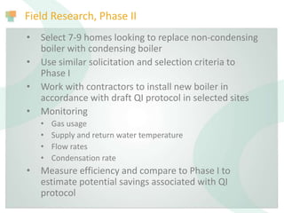Field Research, Phase II
• Select 7-9 homes looking to replace non-condensing
boiler with condensing boiler
• Use similar solicitation and selection criteria to
Phase I
• Work with contractors to install new boiler in
accordance with draft QI protocol in selected sites
• Monitoring
• Gas usage
• Supply and return water temperature
• Flow rates
• Condensation rate
• Measure efficiency and compare to Phase I to
estimate potential savings associated with QI
protocol
 