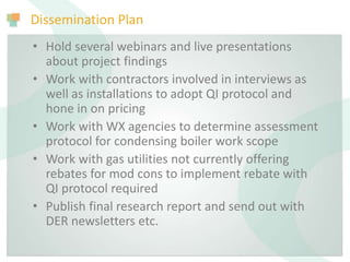 Dissemination Plan
• Hold several webinars and live presentations
about project findings
• Work with contractors involved in interviews as
well as installations to adopt QI protocol and
hone in on pricing
• Work with WX agencies to determine assessment
protocol for condensing boiler work scope
• Work with gas utilities not currently offering
rebates for mod cons to implement rebate with
QI protocol required
• Publish final research report and send out with
DER newsletters etc.
 