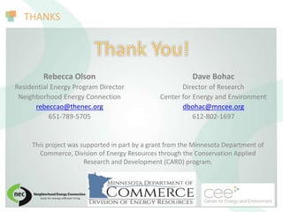THANKS
This project was supported in part by a grant from the Minnesota Department of
Commerce, Division of Energy Resources through the Conservation Applied
Research and Development (CARD) program.
Dave Bohac
Director of Research
Center for Energy and Environment
dbohac@mncee.org
612-802-1697
Rebecca Olson
Residential Energy Program Director
Neighborhood Energy Connection
rebeccao@thenec.org
651-789-5705
 
