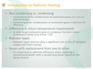Introduction to Hydronic Heating
• Non-condensing vs. condensing
– Conventional boiler: condensation of combustion gases can rust out
heat exchanger
– Condensing boiler: condensation of combustion gases is optimum for
efficiency
• Difference in return temperature requirement
– In order to get combustion gases to condense, the return water
temperature needs to be below ~130°
• Radiator types
– Radiator types and size play a significant role in the ΔT between
supply and return temps.
• Issues with replacement from one to other
– It’s important to optimize efficiency when replacing a
conventional boiler with a condensing boiler based on the
above factors
 