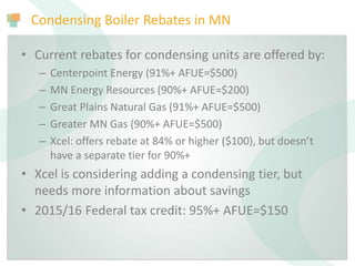 Condensing Boiler Rebates in MN
• Current rebates for condensing units are offered by:
– Centerpoint Energy (91%+ AFUE=$500)
– MN Energy Resources (90%+ AFUE=$200)
– Great Plains Natural Gas (91%+ AFUE=$500)
– Greater MN Gas (90%+ AFUE=$500)
– Xcel: offers rebate at 84% or higher ($100), but doesn’t
have a separate tier for 90%+
• Xcel is considering adding a condensing tier, but
needs more information about savings
• 2015/16 Federal tax credit: 95%+ AFUE=$150
 