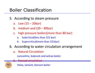 Boiler Classification
5. According to steam pressure 
L (15 20b )a. Low (15 – 20bar)
b. medium and (20 – 80bar)
h h b l ( h b )c. high pressure boilers(more than 80 bar)
a. Subcritical(less than 221 bar)
b S iti l( th 221b )b. Supercritical(more than 221bar)
6. According to water circulation arrangement
a. Natural Circulation
Lancashire, babcock and wilcox boiler
b d i l ib. Forced circulation
Velox, lamont, benson boiler
 