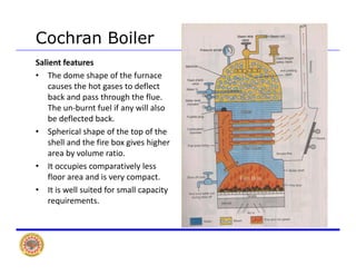 Cochran Boiler
Salient features
• The dome shape of the furnace 
causes the hot gases to deflectcauses the hot gases to deflect 
back and pass through the flue. 
The un‐burnt fuel if any will also 
be deflected backbe deflected back.
• Spherical shape of the top of the 
shell and the fire box gives higher 
area by volume ratioarea by volume ratio.
• It occupies comparatively less 
floor area and is very compact.
• It is well suited for small capacity• It is well suited for small capacity 
requirements.
 