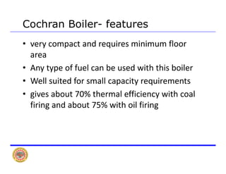 Cochran Boiler- features
• very compact and requires minimum floor 
areaarea
• Any type of fuel can be used with this boiler
• Well suited for small capacity requirements
• gives about 70% thermal efficiency with coal g y
firing and about 75% with oil firing
 