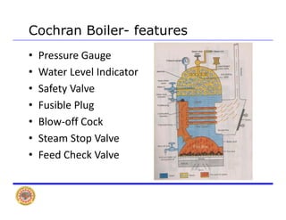 Cochran Boiler- features
• Pressure Gauge
W L l I di• Water Level Indicator
• Safety Valve
• Fusible Plug
• Blow‐off CockBlow off Cock 
• Steam Stop Valve 
F d Ch k V l• Feed Check Valve
 