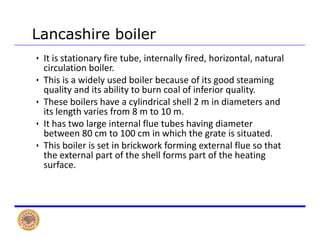 Lancashire boiler
• It is stationary fire tube, internally fired, horizontal, natural 
circulation boiler. 
hi i id l d b il b f i d i• This is a widely used boiler because of its good steaming 
quality and its ability to burn coal of inferior quality. 
• These boilers have a cylindrical shell 2 m in diameters and 
l h fits length varies from 8 m to 10 m. 
• It has two large internal flue tubes having diameter 
between 80 cm to 100 cm in which the grate is situated. 
• This boiler is set in brickwork forming external flue so that 
the external part of the shell forms part of the heating 
surface.
 
