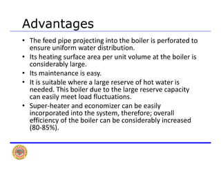 AdvantagesAdvantages
• The feed pipe projecting into the boiler is perforated to 
ensure uniform water distribution.
• Its heating surface area per unit volume at the boiler is 
considerably large.
• Its maintenance is easy.Its maintenance is easy.
• It is suitable where a large reserve of hot water is 
needed. This boiler due to the large reserve capacity 
can easily meet load fluctuationscan easily meet load fluctuations.
• Super‐heater and economizer can be easily 
incorporated into the system, therefore; overall 
ffi i f h b il b id bl i defficiency of the boiler can be considerably increased 
(80‐85%).
 
