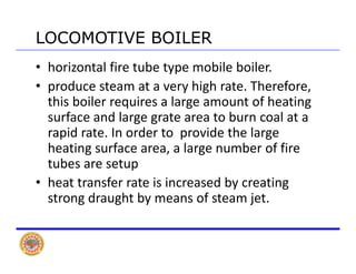 LOCOMOTIVE BOILERLOCOMOTIVE BOILER
• horizontal fire tube type mobile boiler. 
• produce steam at a very high rate Therefore• produce steam at a very high rate. Therefore, 
this boiler requires a large amount of heating 
surface and large grate area to burn coal at asurface and large grate area to burn coal at a 
rapid rate. In order to  provide the large 
heating surface area, a large number of fire g , g
tubes are setup 
• heat transfer rate is increased by creating y g
strong draught by means of steam jet.
 