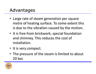 AdvantagesAdvantages
• Large rate of steam generation per square 
metre of heating surface To some extent thismetre of heating surface. To some extent this 
is due to the vibration caused by the motion.
I i f f b i k k i l f d i• It is free from brickwork, special foundation 
and chimney. This reduces the cost of 
i ll iinstallation.
• It is very compact.
• The pressure of the steam is limited to about 
20 bar.
 