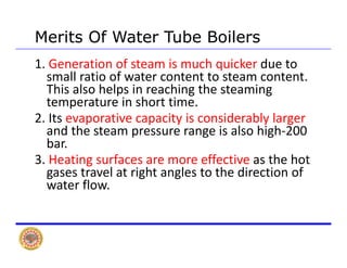 Merits Of Water Tube BoilersMerits Of Water Tube Boilers
1. Generation of steam is much quicker due to 
small ratio of water content to steam content. 
This also helps in reaching the steaming 
temperature in short time.
2 Its evaporative capacity is considerably larger2. Its evaporative capacity is considerably larger 
and the steam pressure range is also high‐200 
bar.
3. Heating surfaces are more effective as the hot 
gases travel at right angles to the direction of 
water flowwater flow.
 