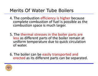 Merits Of Water Tube BoilersMerits Of Water Tube Boilers
4. The combustion efficiency is higher because 
complete combustion of fuel is possible as the p p
combustion space is much larger.
5 Th h l i h b il5. The thermal stresses in the boiler parts are 
less as different parts of the boiler remain at 
uniform temperature due to quick circulationuniform temperature due to quick circulation 
of water.
6. The boiler can be easily transported and 
erected as its different parts can be separated.
 