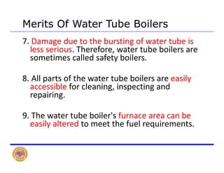 Merits Of Water Tube BoilersMerits Of Water Tube Boilers
7. Damage due to the bursting of water tube is 
less serious. Therefore, water tube boilers are 
sometimes called safety boilers.
8 All f h b b il il8. All parts of the water tube boilers are easily 
accessible for cleaning, inspecting and 
repairing.repairing.
9. The water tube boiler's furnace area can be 
easily altered to meet the fuel requirements.
 