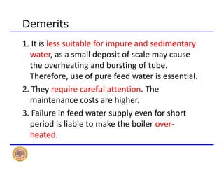 Demerits
1. It is less suitable for impure and sedimentary 
water as a small deposit of scale may causewater, as a small deposit of scale may cause 
the overheating and bursting of tube. 
Therefore use of pure feed water is essentialTherefore, use of pure feed water is essential.
2. They require careful attention. The 
i hi hmaintenance costs are higher.
3. Failure in feed water supply even for short 
period is liable to make the boiler over‐
heated.
 
