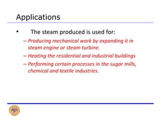 Applications
• The steam produced is used for:
– Producing mechanical work by expanding it in 
steam engine or steam turbine.
H i h id i l d i d i l b ildi– Heating the residential and industrial buildings
– Performing certain processes in the sugar mills, 
h i l d t til i d t ichemical and textile industries.
 