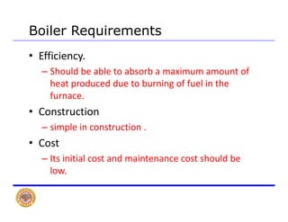 Boiler Requirements
• Efficiency.  
Sh ld b bl t b b i t f– Should be able to absorb a maximum amount of 
heat produced due to burning of fuel in the 
furnacefurnace.
• Construction
i l i t ti– simple in construction .
• Cost 
– Its initial cost and maintenance cost should be 
low.
 