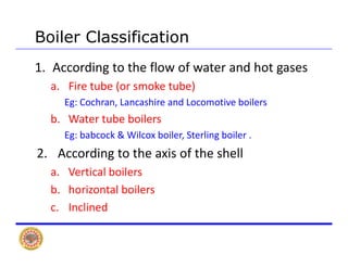 Boiler Classification
1. According to the flow of water and hot gases 
Fi t b ( k t b )a. Fire tube (or smoke tube) 
Eg: Cochran, Lancashire and Locomotive boilers
b Water tube boilersb. Water tube boilers
Eg: babcock & Wilcox boiler, Sterling boiler .
2 A di t th i f th h ll2. According to the axis of the shell 
a. Vertical boilers
b. horizontal boilers
c. Inclined
 