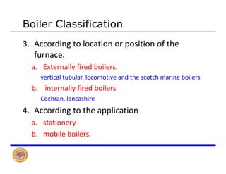 Boiler Classification
3. According to location or position of the 
furnacefurnace. 
a. Externally fired boilers. 
ti l t b l l ti d th t h i b ilvertical tubular, locomotive and the scotch marine boilers
b. internally fired boilers
Cochran lancashireCochran, lancashire
4. According to the application 
ia. stationery 
b. mobile boilers. 
 