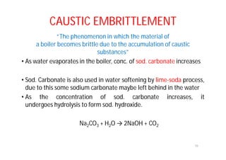 CAUSTIC EMBRITTLEMENT
“The phenomenon in which the material of
a boiler becomes brittle due to the accumulation of caustic
substances”
• As water evaporates in the boiler, conc. of sod. carbonate increases
• Sod. Carbonate is also used in water softening by lime-soda process,
due to this some sodium carbonate maybe left behind in the water
• As the concentration of sod. carbonate increases, it
undergoes hydrolysis to form sod. hydroxide.
Na2CO3 + H2O → 2NaOH + CO2
10
 
