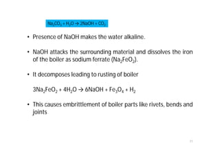 11
• Presence of NaOH makes the water alkaline.
• NaOH attacks the surrounding material and dissolves the iron
of the boiler as sodium ferrate (Na2FeO2).
• It decomposes leading to rusting of boiler
3Na2FeO2 + 4H2O → 6NaOH + Fe3O4 + H2
• This causes embrittlement of boiler parts like rivets, bends and
joints
Na2CO3 + H2O → 2NaOH + CO2
 