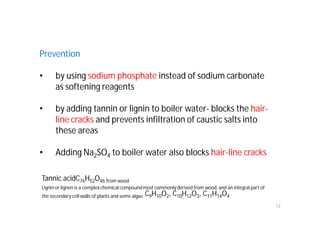 Prevention
• by using sodium phosphate instead of sodium carbonate
as softening reagents
• by adding tannin or lignin to boiler water- blocks the hair-
line cracks and prevents infiltration of caustic salts into
these areas
• Adding Na2SO4 to boiler water also blocks hair-line cracks
12
Tannic acidC76H52O46 from wood
Lignin or lignen is a complex chemical compound most commonlyderived from wood, and an integral part of
the secondary cell walls of plants and some algae. C9H10O2, C10H12O3, C11H14O4
 