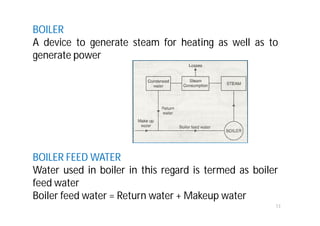 BOILER
A device to generate steam for heating as well as to
generate power
BOILER FEED WATER
Water used in boiler in this regard is termed as boiler
feed water
Boiler feed water = Return water + Makeup water
13
 