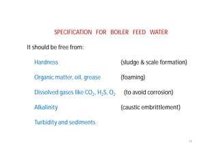 SPECIFICATION FOR BOILER FEED WATER
It should be free from:
Hardness (sludge & scale formation)
Organic matter, oil, grease (foaming)
Dissolved gases like CO2, H2S, O2 (to avoid corrosion)
Alkalinity (caustic embrittlement)
Turbidity and sediments
14
 