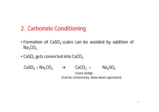17
2. Carbonate Conditioning
• Formation of CaSO4 scales can be avoided by addition of
Na2CO3
• CaSO4 gets converted into CaCO3
CaSO4 + Na2CO3 → CaCO3 + Na2SO4
Loose sludge
(Can be removed by blow down operation)
 