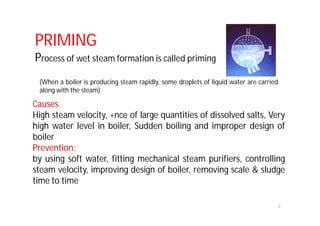 Causes
High steam velocity, +nce of large quantities of dissolved salts, Very
high water level in boiler, Sudden boiling and improper design of
boiler
Prevention:
by using soft water, fitting mechanical steam purifiers, controlling
steam velocity, improving design of boiler, removing scale & sludge
time to time
2
PRIMING
Process of wet steam formation is called priming
(When a boiler is producing steam rapidly, some droplets of liquid water are carried
along with the steam)
 