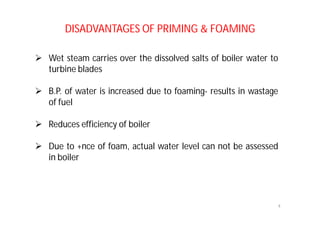 DISADVANTAGES OF PRIMING & FOAMING
 Wet steam carries over the dissolved salts of boiler water to
turbine blades
 B.P. of water is increased due to foaming- results in wastage
of fuel
 Reduces efficiency of boiler
 Due to +nce of foam, actual water level can not be assessed
in boiler
4
 