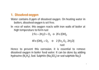 1. Dissolved oxygen
Water contains 8 ppm of dissolved oxygen. On heating water in
boilers, dissolved oxygen is set free.
In +nce of water, this oxygen reacts with iron walls of boiler at
high temperature to form rust
2 Fe + 2H2O + O2 → 2Fe (OH)2
4Fe (OH)2 + O2 → 2 [Fe2 O3. 2H2O]
rust
Hence to prevent this corrosion, it is essential to remove
dissolved oxygen in boiler feed water. It can be done by adding
hydrazine (N2H4), Sod. Sulphite (Na2SO3) or sod sulphide Na2S
6
 