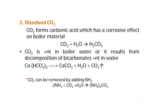 2. Dissolved CO2
CO2 forms carbonic acid which has a corrosive effect
on boiler material
CO2 + H2O → H2CO3
• CO2 is +nt in boiler water or it results from
decomposition of bicarbonates +nt in water
Ca (HCO3)2 ----> CaCO3 + H2O + CO2↑
7
*CO2 can be removed by adding NH3
2NH3 + CO2 +H20  (NH4)2CO3
 