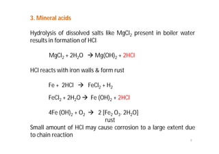 9
3. Mineral acids
Hydrolysis of dissolved salts like MgCl2 present in boiler water
results in formation of HCl
MgCl2 + 2H2O  Mg(OH)2 + 2HCl
HCl reacts with iron walls & form rust
Fe + 2HCl  FeCl2 + H2
FeCl2 + 2H2O  Fe (OH)2 + 2HCl
4Fe (OH)2 + O2  2 [Fe2 O3. 2H2O]
rust
Small amount of HCl may cause corrosion to a large extent due
to chain reaction
 