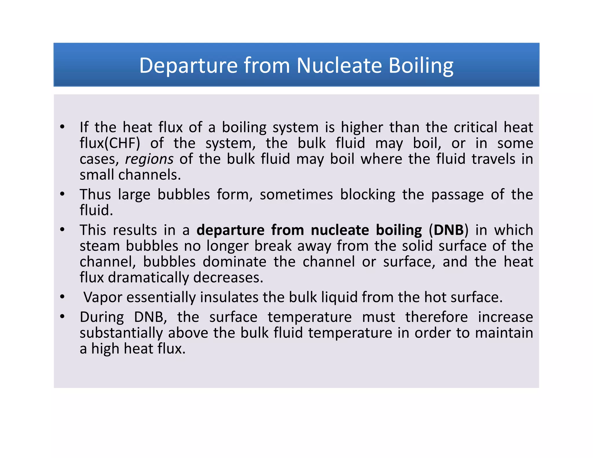 Departure from Nucleate BoilingDeparture from Nucleate BoilingDeparture from Nucleate BoilingDeparture from Nucleate Boiling
• If the heat flux of a boiling system is higher than the critical heat
flux(CHF) of the system, the bulk fluid may boil, or in some
cases, regions of the bulk fluid may boil where the fluid travels in
small channels.
• Thus large bubbles form, sometimes blocking the passage of the
fluid.
• This results in a departure from nucleate boiling (DNB) in which
steam bubbles no longer break away from the solid surface of the
channel, bubbles dominate the channel or surface, and the heat
flux dramatically decreases.
• Vapor essentially insulates the bulk liquid from the hot surface.
• During DNB, the surface temperature must therefore increase
substantially above the bulk fluid temperature in order to maintain
a high heat flux.
• If the heat flux of a boiling system is higher than the critical heat
flux(CHF) of the system, the bulk fluid may boil, or in some
cases, regions of the bulk fluid may boil where the fluid travels in
small channels.
• Thus large bubbles form, sometimes blocking the passage of the
fluid.
• This results in a departure from nucleate boiling (DNB) in which
steam bubbles no longer break away from the solid surface of the
channel, bubbles dominate the channel or surface, and the heat
flux dramatically decreases.
• Vapor essentially insulates the bulk liquid from the hot surface.
• During DNB, the surface temperature must therefore increase
substantially above the bulk fluid temperature in order to maintain
a high heat flux.
 