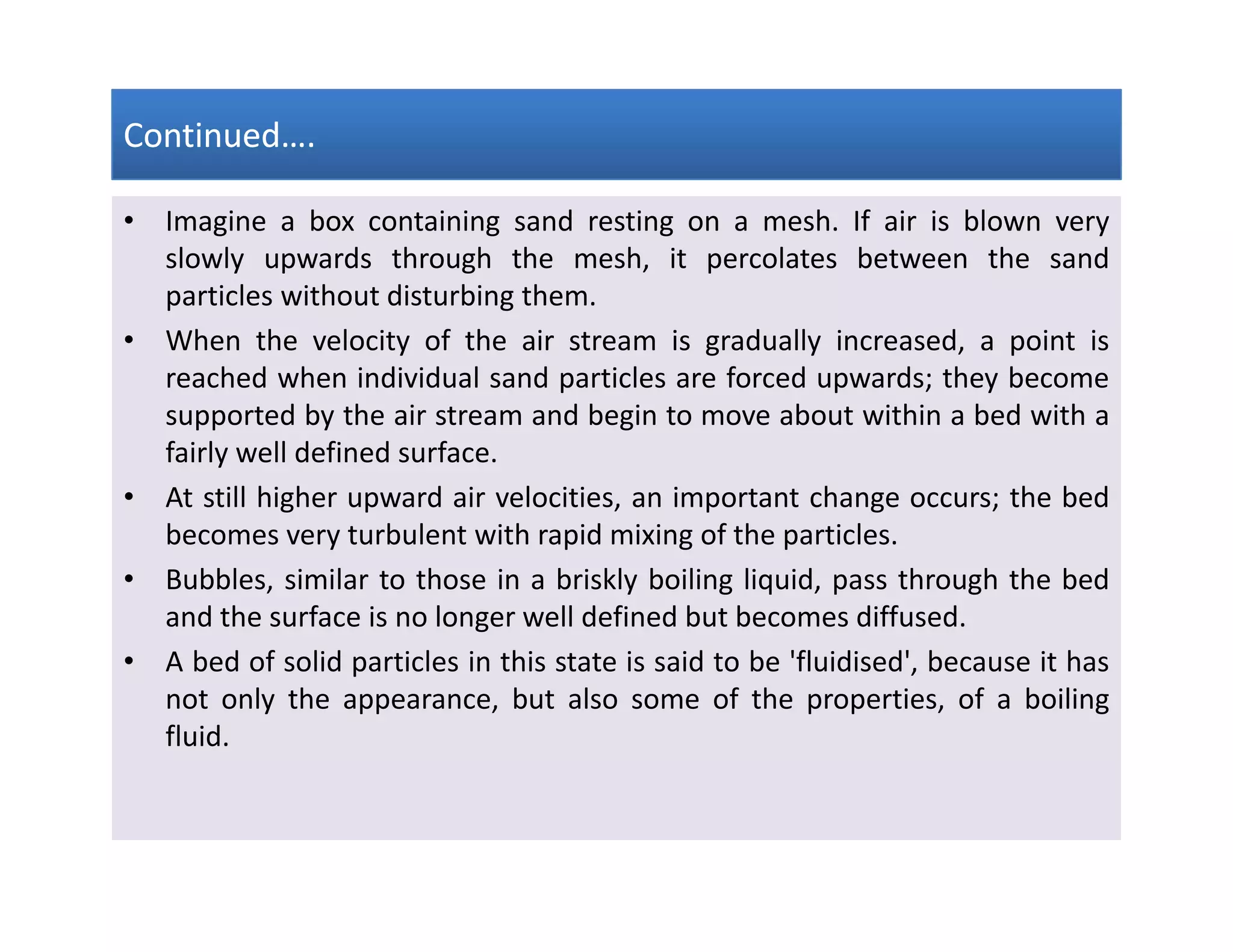 Continued….Continued….Continued….Continued….
• Imagine a box containing sand resting on a mesh. If air is blown very
slowly upwards through the mesh, it percolates between the sand
particles without disturbing them.
• When the velocity of the air stream is gradually increased, a point is
reached when individual sand particles are forced upwards; they become
supported by the air stream and begin to move about within a bed with a
fairly well defined surface.
• At still higher upward air velocities, an important change occurs; the bed
becomes very turbulent with rapid mixing of the particles.
• Bubbles, similar to those in a briskly boiling liquid, pass through the bed
and the surface is no longer well defined but becomes diffused.
• A bed of solid particles in this state is said to be 'fluidised', because it has
not only the appearance, but also some of the properties, of a boiling
fluid.
• Imagine a box containing sand resting on a mesh. If air is blown very
slowly upwards through the mesh, it percolates between the sand
particles without disturbing them.
• When the velocity of the air stream is gradually increased, a point is
reached when individual sand particles are forced upwards; they become
supported by the air stream and begin to move about within a bed with a
fairly well defined surface.
• At still higher upward air velocities, an important change occurs; the bed
becomes very turbulent with rapid mixing of the particles.
• Bubbles, similar to those in a briskly boiling liquid, pass through the bed
and the surface is no longer well defined but becomes diffused.
• A bed of solid particles in this state is said to be 'fluidised', because it has
not only the appearance, but also some of the properties, of a boiling
fluid.
 