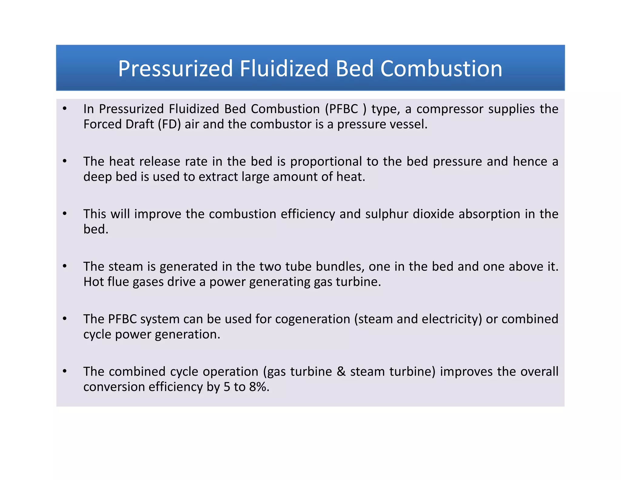 Pressurized Fluidized Bed CombustionPressurized Fluidized Bed CombustionPressurized Fluidized Bed CombustionPressurized Fluidized Bed Combustion
• In Pressurized Fluidized Bed Combustion (PFBC ) type, a compressor supplies the
Forced Draft (FD) air and the combustor is a pressure vessel.
• The heat release rate in the bed is proportional to the bed pressure and hence a
deep bed is used to extract large amount of heat.
• This will improve the combustion efficiency and sulphur dioxide absorption in the
bed.
• The steam is generated in the two tube bundles, one in the bed and one above it.
Hot flue gases drive a power generating gas turbine.
• The PFBC system can be used for cogeneration (steam and electricity) or combined
cycle power generation.
• The combined cycle operation (gas turbine & steam turbine) improves the overall
conversion efficiency by 5 to 8%.
• In Pressurized Fluidized Bed Combustion (PFBC ) type, a compressor supplies the
Forced Draft (FD) air and the combustor is a pressure vessel.
• The heat release rate in the bed is proportional to the bed pressure and hence a
deep bed is used to extract large amount of heat.
• This will improve the combustion efficiency and sulphur dioxide absorption in the
bed.
• The steam is generated in the two tube bundles, one in the bed and one above it.
Hot flue gases drive a power generating gas turbine.
• The PFBC system can be used for cogeneration (steam and electricity) or combined
cycle power generation.
• The combined cycle operation (gas turbine & steam turbine) improves the overall
conversion efficiency by 5 to 8%.
 
