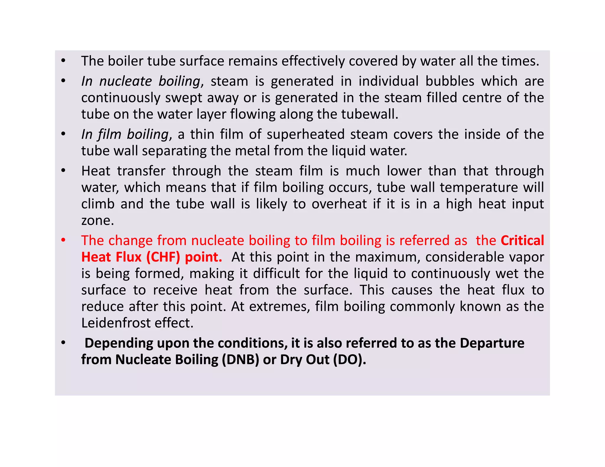 • The boiler tube surface remains effectively covered by water all the times.
•• InIn nucleatenucleate boilingboiling, steam is generated in individual bubbles which are
continuously swept away or is generated in the steam filled centre of the
tube on the water layer flowing along the tubewall.
•• InIn filmfilm boilingboiling, a thin film of superheated steam covers the inside of the
tube wall separating the metal from the liquid water.
• Heat transfer through the steam film is much lower than that through
water, which means that if film boiling occurs, tube wall temperature will
climb and the tube wall is likely to overheat if it is in a high heat input
zone.
•• TheThe changechange fromfrom nucleatenucleate boilingboiling toto filmfilm boilingboiling isis referredreferred asas thethe CriticalCritical
HeatHeat FluxFlux (CHF)(CHF) pointpoint.. At this point in the maximum, considerable vapor
is being formed, making it difficult for the liquid to continuously wet the
surface to receive heat from the surface. This causes the heat flux to
reduce after this point. At extremes, film boiling commonly known as the
LeidenfrostLeidenfrost effecteffect.
• Depending upon the conditions, it is also referred to as the DepartureDeparture
from Nucleate Boiling (DNB) or Dry Out (DO).from Nucleate Boiling (DNB) or Dry Out (DO).
• The boiler tube surface remains effectively covered by water all the times.
•• InIn nucleatenucleate boilingboiling, steam is generated in individual bubbles which are
continuously swept away or is generated in the steam filled centre of the
tube on the water layer flowing along the tubewall.
•• InIn filmfilm boilingboiling, a thin film of superheated steam covers the inside of the
tube wall separating the metal from the liquid water.
• Heat transfer through the steam film is much lower than that through
water, which means that if film boiling occurs, tube wall temperature will
climb and the tube wall is likely to overheat if it is in a high heat input
zone.
•• TheThe changechange fromfrom nucleatenucleate boilingboiling toto filmfilm boilingboiling isis referredreferred asas thethe CriticalCritical
HeatHeat FluxFlux (CHF)(CHF) pointpoint.. At this point in the maximum, considerable vapor
is being formed, making it difficult for the liquid to continuously wet the
surface to receive heat from the surface. This causes the heat flux to
reduce after this point. At extremes, film boiling commonly known as the
LeidenfrostLeidenfrost effecteffect.
• Depending upon the conditions, it is also referred to as the DepartureDeparture
from Nucleate Boiling (DNB) or Dry Out (DO).from Nucleate Boiling (DNB) or Dry Out (DO).
 