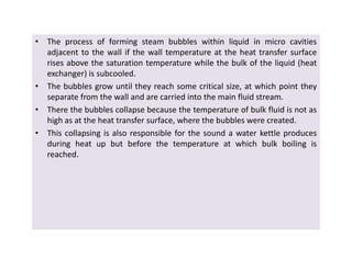 • The process of forming steam bubbles within liquid in micro cavities
adjacent to the wall if the wall temperature at the heat transfer surface
rises above the saturation temperature while the bulk of the liquid (heat
exchanger) is subcooled.
• The bubbles grow until they reach some critical size, at which point they
separate from the wall and are carried into the main fluid stream.
• There the bubbles collapse because the temperature of bulk fluid is not as
high as at the heat transfer surface, where the bubbles were created.
• This collapsing is also responsible for the sound a water kettle produces
during heat up but before the temperature at which bulk boiling is
reached.
• The process of forming steam bubbles within liquid in micro cavities
adjacent to the wall if the wall temperature at the heat transfer surface
rises above the saturation temperature while the bulk of the liquid (heat
exchanger) is subcooled.
• The bubbles grow until they reach some critical size, at which point they
separate from the wall and are carried into the main fluid stream.
• There the bubbles collapse because the temperature of bulk fluid is not as
high as at the heat transfer surface, where the bubbles were created.
• This collapsing is also responsible for the sound a water kettle produces
during heat up but before the temperature at which bulk boiling is
reached.
 
