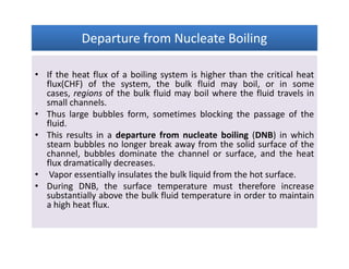 Departure from Nucleate BoilingDeparture from Nucleate BoilingDeparture from Nucleate BoilingDeparture from Nucleate Boiling
• If the heat flux of a boiling system is higher than the critical heat
flux(CHF) of the system, the bulk fluid may boil, or in some
cases, regions of the bulk fluid may boil where the fluid travels in
small channels.
• Thus large bubbles form, sometimes blocking the passage of the
fluid.
• This results in a departure from nucleate boiling (DNB) in which
steam bubbles no longer break away from the solid surface of the
channel, bubbles dominate the channel or surface, and the heat
flux dramatically decreases.
• Vapor essentially insulates the bulk liquid from the hot surface.
• During DNB, the surface temperature must therefore increase
substantially above the bulk fluid temperature in order to maintain
a high heat flux.
• If the heat flux of a boiling system is higher than the critical heat
flux(CHF) of the system, the bulk fluid may boil, or in some
cases, regions of the bulk fluid may boil where the fluid travels in
small channels.
• Thus large bubbles form, sometimes blocking the passage of the
fluid.
• This results in a departure from nucleate boiling (DNB) in which
steam bubbles no longer break away from the solid surface of the
channel, bubbles dominate the channel or surface, and the heat
flux dramatically decreases.
• Vapor essentially insulates the bulk liquid from the hot surface.
• During DNB, the surface temperature must therefore increase
substantially above the bulk fluid temperature in order to maintain
a high heat flux.
 