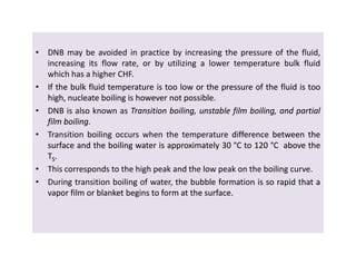 • DNB may be avoided in practice by increasing the pressure of the fluid,
increasing its flow rate, or by utilizing a lower temperature bulk fluid
which has a higher CHF.
•• IfIf thethe bulkbulk fluidfluid temperaturetemperature isis tootoo lowlow oror thethe pressurepressure ofof thethe fluidfluid isis tootoo
high,high, nucleatenucleate boilingboiling isis howeverhowever notnot possiblepossible..
• DNB is also known as TransitionTransition boiling,boiling, unstableunstable filmfilm boiling,boiling, andand partialpartial
filmfilm boilingboiling..
• Transition boiling occurs when the temperature differencedifference betweenbetween thethe
surfacesurface andand thethe boilingboiling waterwater isis approximatelyapproximately 3030 °°CC toto 120120 °°CC aboveabove thethe
TTSS..
• This corresponds to the high peak and the low peak on the boiling curve.
• During transition boiling of water, thethe bubblebubble formationformation isis soso rapidrapid thatthat aa
vaporvapor filmfilm oror blanketblanket beginsbegins toto formform atat thethe surfacesurface..
• DNB may be avoided in practice by increasing the pressure of the fluid,
increasing its flow rate, or by utilizing a lower temperature bulk fluid
which has a higher CHF.
•• IfIf thethe bulkbulk fluidfluid temperaturetemperature isis tootoo lowlow oror thethe pressurepressure ofof thethe fluidfluid isis tootoo
high,high, nucleatenucleate boilingboiling isis howeverhowever notnot possiblepossible..
• DNB is also known as TransitionTransition boiling,boiling, unstableunstable filmfilm boiling,boiling, andand partialpartial
filmfilm boilingboiling..
• Transition boiling occurs when the temperature differencedifference betweenbetween thethe
surfacesurface andand thethe boilingboiling waterwater isis approximatelyapproximately 3030 °°CC toto 120120 °°CC aboveabove thethe
TTSS..
• This corresponds to the high peak and the low peak on the boiling curve.
• During transition boiling of water, thethe bubblebubble formationformation isis soso rapidrapid thatthat aa
vaporvapor filmfilm oror blanketblanket beginsbegins toto formform atat thethe surfacesurface..
 