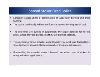 • Spreader stokers utilizeutilize aa combinationcombination ofof suspensionsuspension burningburning andand grategrate
burningburning..
• The coal is continually fed into the furnace above a burning bed of coal.
• The coalcoal finesfines areare burnedburned inin suspensionsuspension;; thethe largerlarger particlesparticles fallfall toto thethe
grate,grate, wherewhere theythey areare burnedburned inin aa thin,thin, fastfast--burningburning coalcoal bedbed.
• This method of firing provides good flexibility to meet load fluctuations,
since ignition is almost instantaneous when firing rate is increased.
• Due to this, the spreader stoker is favored over other types of stokers in
many industrial applications.
Spread Stoker Fired BoilerSpread Stoker Fired BoilerSpread Stoker Fired BoilerSpread Stoker Fired Boiler
• Spreader stokers utilizeutilize aa combinationcombination ofof suspensionsuspension burningburning andand grategrate
burningburning..
• The coal is continually fed into the furnace above a burning bed of coal.
• The coalcoal finesfines areare burnedburned inin suspensionsuspension;; thethe largerlarger particlesparticles fallfall toto thethe
grate,grate, wherewhere theythey areare burnedburned inin aa thin,thin, fastfast--burningburning coalcoal bedbed.
• This method of firing provides good flexibility to meet load fluctuations,
since ignition is almost instantaneous when firing rate is increased.
• Due to this, the spreader stoker is favored over other types of stokers in
many industrial applications.
 