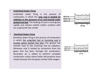 • Underfeed Stoker Firing
Underfeed stoker firing is the process of
combustion in which the new coal is heated by
radiation in the presence of air and located under
ignited fuel bed. The heating of coal is running less
rapidly and release volatile matter combine with
air, so generate low smoke
• Overfeed Stoker Firing
Overfeed stoker firing is the process of combustion
in which thethe unignitedunignited fuelfuel oror incomingincoming coalcoal isis
locatedlocated aboveabove ignitedignited fuelfuel bedbed.. The ignited fuel
transfer heat to the incoming coal by radiation.
Moreover coal is heated by convection from hot
gases that has been through the combustion.
Secondary air is added to perform complete
combustion unless steam boiler will produce more
smoke because the hot gases contain little oxygen.
• Underfeed Stoker Firing
Underfeed stoker firing is the process of
combustion in which the new coal is heated by
radiation in the presence of air and located under
ignited fuel bed. The heating of coal is running less
rapidly and release volatile matter combine with
air, so generate low smoke
• Overfeed Stoker Firing
Overfeed stoker firing is the process of combustion
in which thethe unignitedunignited fuelfuel oror incomingincoming coalcoal isis
locatedlocated aboveabove ignitedignited fuelfuel bedbed.. The ignited fuel
transfer heat to the incoming coal by radiation.
Moreover coal is heated by convection from hot
gases that has been through the combustion.
Secondary air is added to perform complete
combustion unless steam boiler will produce more
smoke because the hot gases contain little oxygen.
 