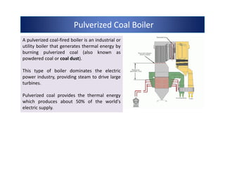 Pulverized Coal BoilerPulverized Coal BoilerPulverized Coal BoilerPulverized Coal Boiler
A pulverized coal-fired boiler is an industrial or
utility boiler that generates thermal energy by
burning pulverized coal (also known as
powdered coal or coal dust).
This type of boiler dominates the electric
power industry, providing steam to drive large
turbines.
Pulverized coal provides the thermal energy
which produces about 50% of the world's
electric supply.
A pulverized coal-fired boiler is an industrial or
utility boiler that generates thermal energy by
burning pulverized coal (also known as
powdered coal or coal dust).
This type of boiler dominates the electric
power industry, providing steam to drive large
turbines.
Pulverized coal provides the thermal energy
which produces about 50% of the world's
electric supply.
 
