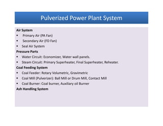 Pulverized Power Plant SystemPulverized Power Plant SystemPulverized Power Plant SystemPulverized Power Plant System
Air System
 Primary Air (PA Fan)
 Secondary Air (FD Fan)
 Seal Air System
Pressure Parts
 Water Circuit: Economizer, Water wall panels.
 Steam Circuit: Primary Superheater, Final Superheater, Reheater.
Coal Feeding System
 Coal Feeder: Rotary Volumetric, Gravimetric
 Coal Mill (Pulverizer): Ball Mill or Drum Mill, Contact Mill
 Coal Burner: Coal burner, Auxiliary oil Burner
Ash Handling System
Air System
 Primary Air (PA Fan)
 Secondary Air (FD Fan)
 Seal Air System
Pressure Parts
 Water Circuit: Economizer, Water wall panels.
 Steam Circuit: Primary Superheater, Final Superheater, Reheater.
Coal Feeding System
 Coal Feeder: Rotary Volumetric, Gravimetric
 Coal Mill (Pulverizer): Ball Mill or Drum Mill, Contact Mill
 Coal Burner: Coal burner, Auxiliary oil Burner
Ash Handling System
 