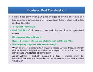 Fluidized Bed CombustionFluidized Bed CombustionFluidized Bed CombustionFluidized Bed Combustion
• Fluidized bed combustion (FBC ) has emerged as a viable alternative and
has significant advantages over conventional firing system and offers
multiple benefits :
 Compact boiler design
 Fuel flexibility: Coal, biomass, rice husk, bagasse & other agricultural
wastes.
 Higher combustion efficiency
 Reduced emission of noxious pollutants such as SOx and NOx.
 Wide capacity range- 0.5 T/hr to over 100 T/hr.
• When an evenly distributed air or gas is passed upward through a finely
divided bed of solid particles such as sand supported on a fine mesh, the
particles are undisturbed at low velocity.
• As air velocity is gradually increased, a stage is reached when the
individual particles are suspended in the air stream – the bed is called
“fluidized”.
• Fluidized bed combustion (FBC ) has emerged as a viable alternative and
has significant advantages over conventional firing system and offers
multiple benefits :
 Compact boiler design
 Fuel flexibility: Coal, biomass, rice husk, bagasse & other agricultural
wastes.
 Higher combustion efficiency
 Reduced emission of noxious pollutants such as SOx and NOx.
 Wide capacity range- 0.5 T/hr to over 100 T/hr.
• When an evenly distributed air or gas is passed upward through a finely
divided bed of solid particles such as sand supported on a fine mesh, the
particles are undisturbed at low velocity.
• As air velocity is gradually increased, a stage is reached when the
individual particles are suspended in the air stream – the bed is called
“fluidized”.
 