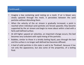 Continued….Continued….Continued….Continued….
• Imagine a box containing sand resting on a mesh. If air is blown very
slowly upwards through the mesh, it percolates between the sand
particles without disturbing them.
• When the velocity of the air stream is gradually increased, a point is
reached when individual sand particles are forced upwards; they become
supported by the air stream and begin to move about within a bed with a
fairly well defined surface.
• At still higher upward air velocities, an important change occurs; the bed
becomes very turbulent with rapid mixing of the particles.
• Bubbles, similar to those in a briskly boiling liquid, pass through the bed
and the surface is no longer well defined but becomes diffused.
• A bed of solid particles in this state is said to be 'fluidised', because it has
not only the appearance, but also some of the properties, of a boiling
fluid.
• Imagine a box containing sand resting on a mesh. If air is blown very
slowly upwards through the mesh, it percolates between the sand
particles without disturbing them.
• When the velocity of the air stream is gradually increased, a point is
reached when individual sand particles are forced upwards; they become
supported by the air stream and begin to move about within a bed with a
fairly well defined surface.
• At still higher upward air velocities, an important change occurs; the bed
becomes very turbulent with rapid mixing of the particles.
• Bubbles, similar to those in a briskly boiling liquid, pass through the bed
and the surface is no longer well defined but becomes diffused.
• A bed of solid particles in this state is said to be 'fluidised', because it has
not only the appearance, but also some of the properties, of a boiling
fluid.
 