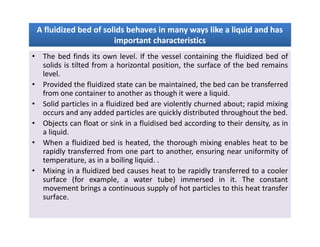 A fluidized bed of solids behaves in many ways like a liquid and hasA fluidized bed of solids behaves in many ways like a liquid and has
important characteristicsimportant characteristics
A fluidized bed of solids behaves in many ways like a liquid and hasA fluidized bed of solids behaves in many ways like a liquid and has
important characteristicsimportant characteristics
• The bed finds its own level. If the vessel containing the fluidized bed of
solids is tilted from a horizontal position, the surface of the bed remains
level.
• Provided the fluidized state can be maintained, the bed can be transferred
from one container to another as though it were a liquid.
• Solid particles in a fluidized bed are violently churned about; rapid mixing
occurs and any added particles are quickly distributed throughout the bed.
• Objects can float or sink in a fluidised bed according to their density, as in
a liquid.
• When a fluidized bed is heated, the thorough mixing enables heat to be
rapidly transferred from one part to another, ensuring near uniformity of
temperature, as in a boiling liquid. .
• Mixing in a fluidized bed causes heat to be rapidly transferred to a cooler
surface (for example, a water tube) immersed in it. The constant
movement brings a continuous supply of hot particles to this heat transfer
surface.
• The bed finds its own level. If the vessel containing the fluidized bed of
solids is tilted from a horizontal position, the surface of the bed remains
level.
• Provided the fluidized state can be maintained, the bed can be transferred
from one container to another as though it were a liquid.
• Solid particles in a fluidized bed are violently churned about; rapid mixing
occurs and any added particles are quickly distributed throughout the bed.
• Objects can float or sink in a fluidised bed according to their density, as in
a liquid.
• When a fluidized bed is heated, the thorough mixing enables heat to be
rapidly transferred from one part to another, ensuring near uniformity of
temperature, as in a boiling liquid. .
• Mixing in a fluidized bed causes heat to be rapidly transferred to a cooler
surface (for example, a water tube) immersed in it. The constant
movement brings a continuous supply of hot particles to this heat transfer
surface.
 