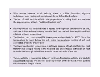 • With further increase in air velocity, there is bubble formation, vigorous
turbulence, rapid mixing and formation of dense defined bed surface.
•• TheThe bedbed ofof solidsolid particlesparticles exhibitsexhibits thethe propertiesproperties ofof aa boilingboiling liquidliquid andand assumesassumes
thethe appearanceappearance ofof aa fluidfluid –– “bubbling“bubbling fluidizedfluidized bed”bed”.
• If sand particles in a fluidized state is heated to the ignition temperatures of coal,
and coal is injected continuously into the bed, the coal will burn rapidly and bed
attains a uniform temperature.
• The fluidized bed combustion (FBC ) takes place at about 840°C to 950°C. Since this
temperaturetemperature isis muchmuch belowbelow thethe ashash fusionfusion temperaturetemperature, melting of ash and
associated problems are avoided.
•• TheThe lowerlower combustioncombustion temperaturetemperature isis achievedachieved becausebecause ofof highhigh coefficientcoefficient ofof heatheat
transfertransfer due to rapid mixing in the fluidized bed and effective extraction of heat
from the bed through in-bed heat transfer tubes and walls of the bed.
•• TheThe gasgas velocityvelocity isis maintainedmaintained betweenbetween minimumminimum fluidisationfluidisation velocityvelocity andand particleparticle
entrainmententrainment velocityvelocity. This ensures stable operation of the bed and avoids particle
entrainment in the gas stream.
• With further increase in air velocity, there is bubble formation, vigorous
turbulence, rapid mixing and formation of dense defined bed surface.
•• TheThe bedbed ofof solidsolid particlesparticles exhibitsexhibits thethe propertiesproperties ofof aa boilingboiling liquidliquid andand assumesassumes
thethe appearanceappearance ofof aa fluidfluid –– “bubbling“bubbling fluidizedfluidized bed”bed”.
• If sand particles in a fluidized state is heated to the ignition temperatures of coal,
and coal is injected continuously into the bed, the coal will burn rapidly and bed
attains a uniform temperature.
• The fluidized bed combustion (FBC ) takes place at about 840°C to 950°C. Since this
temperaturetemperature isis muchmuch belowbelow thethe ashash fusionfusion temperaturetemperature, melting of ash and
associated problems are avoided.
•• TheThe lowerlower combustioncombustion temperaturetemperature isis achievedachieved becausebecause ofof highhigh coefficientcoefficient ofof heatheat
transfertransfer due to rapid mixing in the fluidized bed and effective extraction of heat
from the bed through in-bed heat transfer tubes and walls of the bed.
•• TheThe gasgas velocityvelocity isis maintainedmaintained betweenbetween minimumminimum fluidisationfluidisation velocityvelocity andand particleparticle
entrainmententrainment velocityvelocity. This ensures stable operation of the bed and avoids particle
entrainment in the gas stream.
 